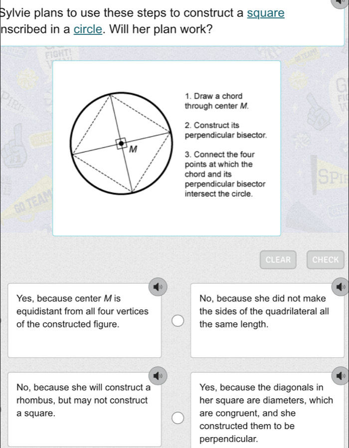 Sylvie plans to use these steps to construct a square
nscribed in a circle. Will her plan work?
FIGHT!
EAM
G
1. Draw a chord
FI
through center M. v
2. Construct its
perpendicular bisector.
3. Connect the four
points at which the
chord and its Spif
perpendicular bisector
intersect the circle.
CLEAR CHECK
Yes, because center M is No, because she did not make
equidistant from all four vertices the sides of the quadrilateral all
of the constructed figure. the same length.
No, because she will construct a Yes, because the diagonals in
rhombus, but may not construct her square are diameters, which
a square. are congruent, and she
constructed them to be
perpendicular.