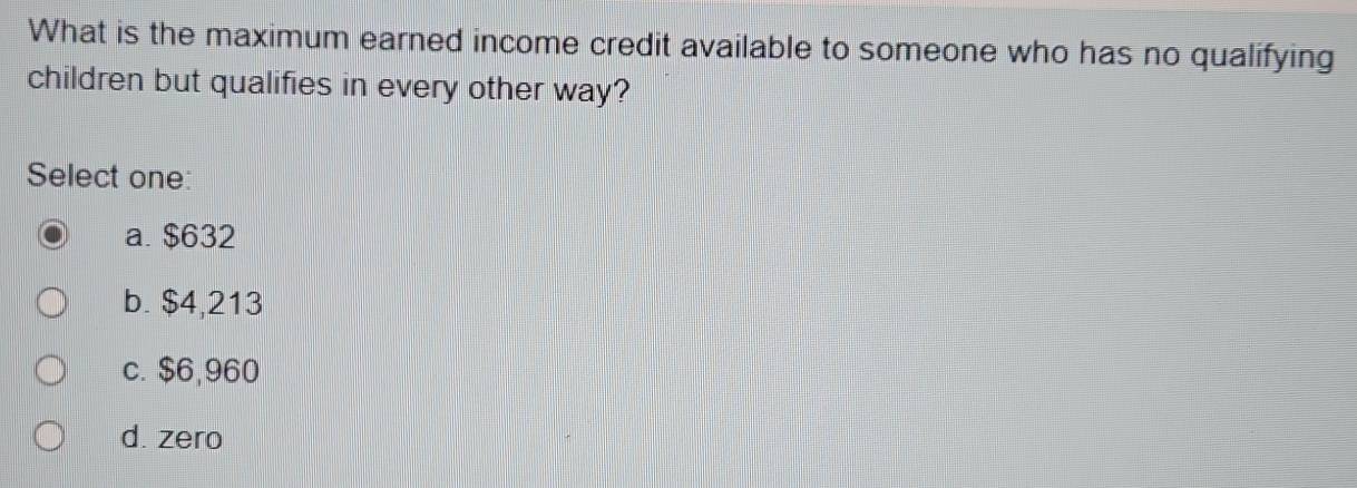 What is the maximum earned income credit available to someone who has no qualifying
children but qualifies in every other way?
Select one:
a. $632
b. $4,213
c. $6,960
d. zero