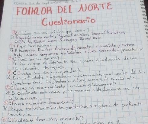 cDHxa 2o de seplientbre do 202 
FOIKLOR DEI NORTE 
Cuestionario 
7CCudes son los exhodoo gue aborca? 
B Bga california norke, Beacaliforniasor, Soneo, Chineneo 
Coahu le, Melo Lean Durangoy Tamaolipas. 
①CAgue hace docion? 
B:A hombres Ruerres durasy decaracter inomabley sobre 
todo a dos uagueres quehabitan enlas eerra dos ganaderas 
OCCodl es so origen?
R= So origen deedebaile seremonta ala decada do cas 
yoonelnate demerica 
①CCuales sen susactividades?
R= Sus achividades son ganadcras comiencan aformar parte de las 
diverfiones como loo yineteros, el latd, carrerade coballo efe. 
⑤CCudles son sosmaimientos endbaike calabaseado?
R=5 veoeateado sintensoy suo momentbo dedescanso en cate 
baile ne existen 
⑥(Porgue no existen descousoo?
R= Porgue es on baile (verte you plosivoy requiese de anafuerte 
resiotencia. 
③CCudlesel Paso mas conocido? 
mbrido as d