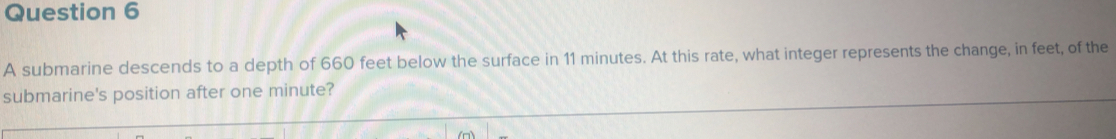 A submarine descends to a depth of 660 feet below the surface in 11 minutes. At this rate, what integer represents the change, in feet, of the
submarine's position after one minute?