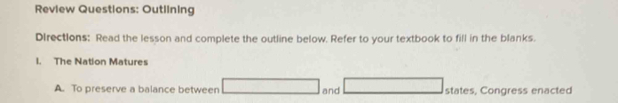 Review Questions: Outlining 
DIrections: Read the lesson and complete the outline below. Refer to your textbook to fill in the blanks. 
I. The Nation Matures 
A. To preserve a balance between and states, Congress enacted