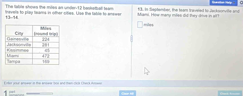 Question Help v a 
The table shows the miles an under- 12 basketball team 13. In September, the team traveled to Jacksonville and 
travels to play teams in other cities. Use the table to answer Miami. How many miles did they drive in all? 
13-14.
miles
Enter your answer in the answer box and then click Check Answer 
part 
remaining Clear All Chack Ana