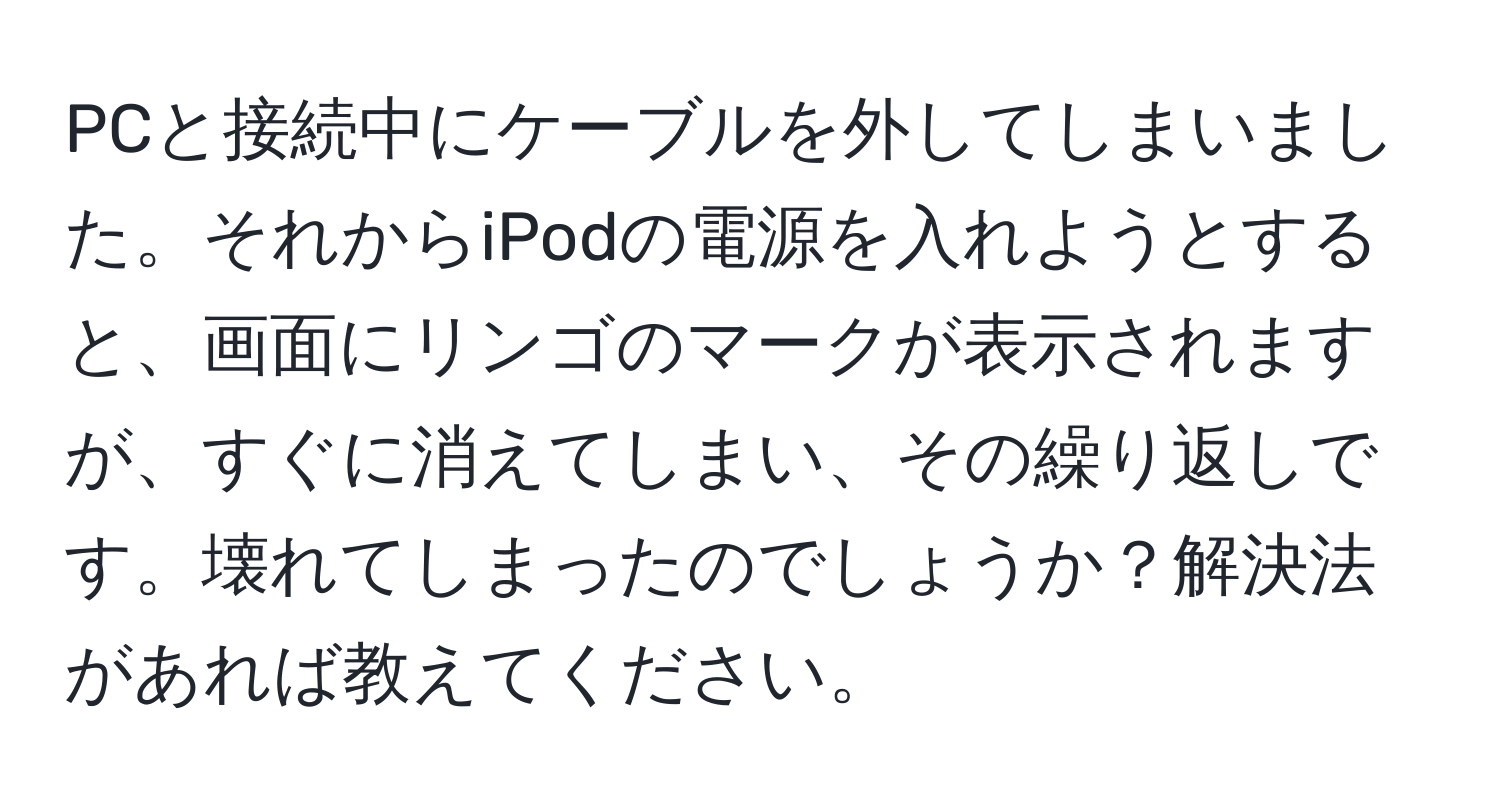 PCと接続中にケーブルを外してしまいました。それからiPodの電源を入れようとすると、画面にリンゴのマークが表示されますが、すぐに消えてしまい、その繰り返しです。壊れてしまったのでしょうか？解決法があれば教えてください。