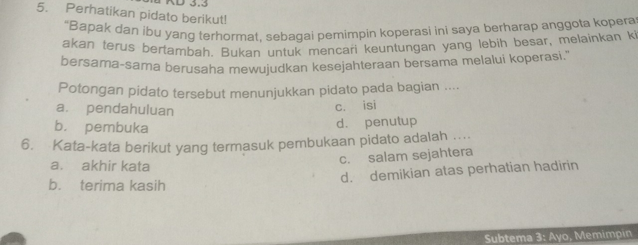 AD 3.3
5. Perhatikan pidato berikut!
“Bapak dan ibu yang terhormat, sebagai pemimpin koperasi ini saya berharap anggota kopera
akan terus bertambah. Bukan untuk mencari keuntungan yang lebih besar, melainkan k
bersama-sama berusaha mewujudkan kesejahteraan bersama melalui koperasi."
Potongan pidato tersebut menunjukkan pidato pada bagian ....
a. pendahuluan
cí isi
b. pembuka d. penutup
6. Kata-kata berikut yang termasuk pembukaan pidato adalah …
a. akhir kata
c. salam sejahtera
d. demikian atas perhatian hadirin
b. terima kasih
Subtema 3: Ayo, Memimpin