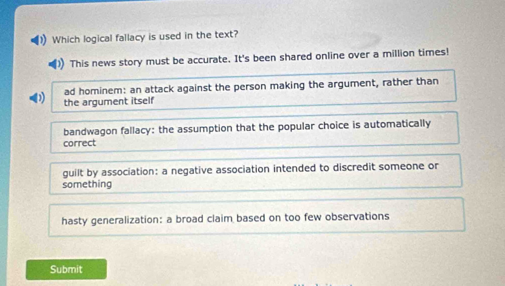 Which logical fallacy is used in the text?
This news story must be accurate. It's been shared online over a million times!
ad hominem: an attack against the person making the argument, rather than
the argument itself
bandwagon fallacy: the assumption that the popular choice is automatically
correct
guilt by association: a negative association intended to discredit someone or
something
hasty generalization: a broad claim based on too few observations
Submit