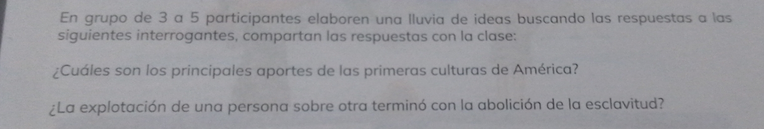 En grupo de 3 a 5 participantes elaboren una lluvia de ideas buscando las respuestas a las 
siguientes interrogantes, compartan las respuestas con la clase: 
¿Cuáles son los principales aportes de las primeras culturas de América? 
¿La explotación de una persona sobre otra terminó con la abolición de la esclavitud?