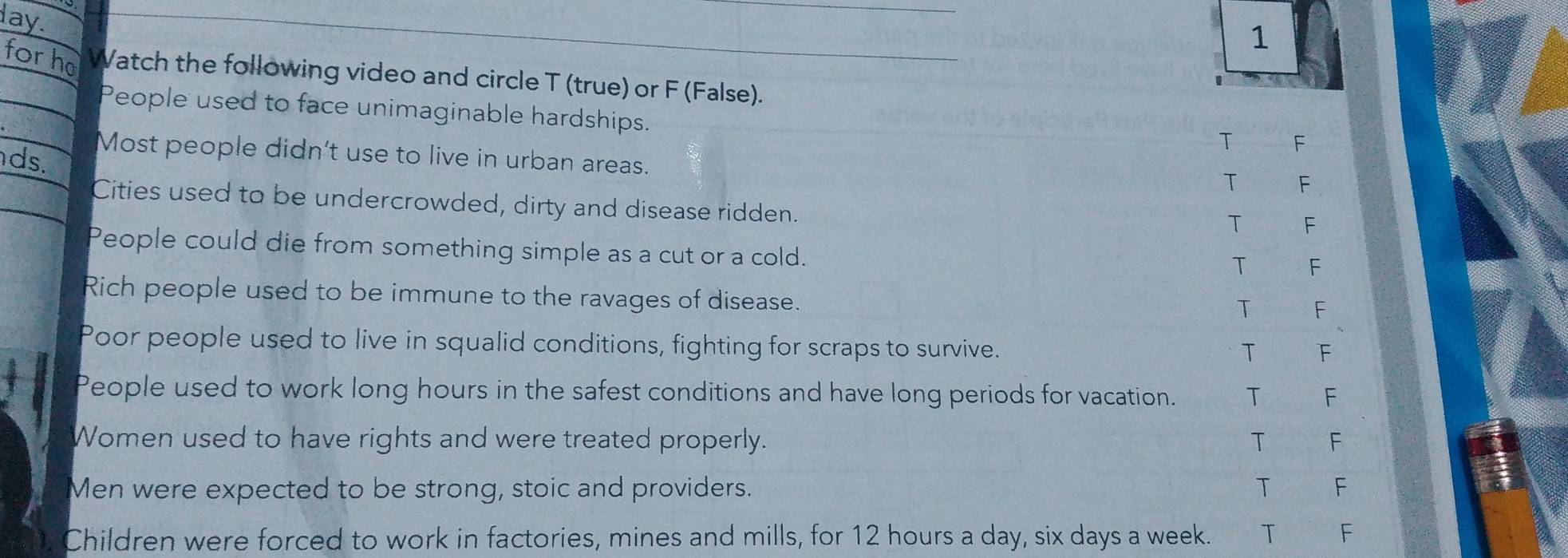 lay.
1
for ho Watch the following video and circle T (true) or F (False).
People used to face unimaginable hardships.
T F
Most people didn't use to live in urban areas.
ds.
T F
Cities used to be undercrowded, dirty and disease ridden.
T F
People could die from something simple as a cut or a cold.
T F
Rich people used to be immune to the ravages of disease.
T F
Poor people used to live in squalid conditions, fighting for scraps to survive.
T F
People used to work long hours in the safest conditions and have long periods for vacation. T F
Women used to have rights and were treated properly. T F
Men were expected to be strong, stoic and providers. T F
Children were forced to work in factories, mines and mills, for 12 hours a day, six days a week. T F