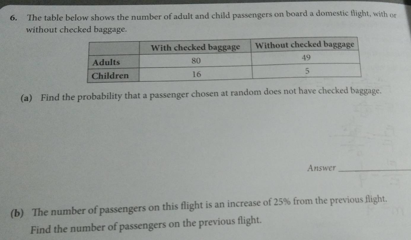 The table below shows the number of adult and child passengers on board a domestic flight, with or 
without checked baggage. 
(a) Find the probability that a passenger chosen at random does not have checked baggage. 
Answer_ 
(b) The number of passengers on this flight is an increase of 25% from the previous flight. 
Find the number of passengers on the previous flight.