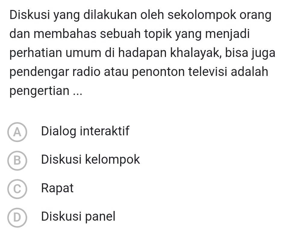 Diskusi yang dilakukan oleh sekolompok orang
dan membahas sebuah topik yang menjadi
perhatian umum di hadapan khalayak, bisa juga
pendengar radio atau penonton televisi adalah
pengertian ...
A Dialog interaktif
B Diskusi kelompok
Rapat
D Diskusi panel