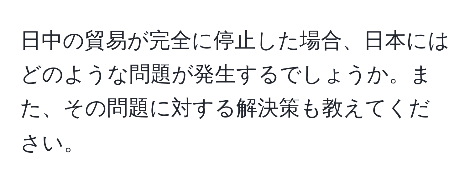 日中の貿易が完全に停止した場合、日本にはどのような問題が発生するでしょうか。また、その問題に対する解決策も教えてください。