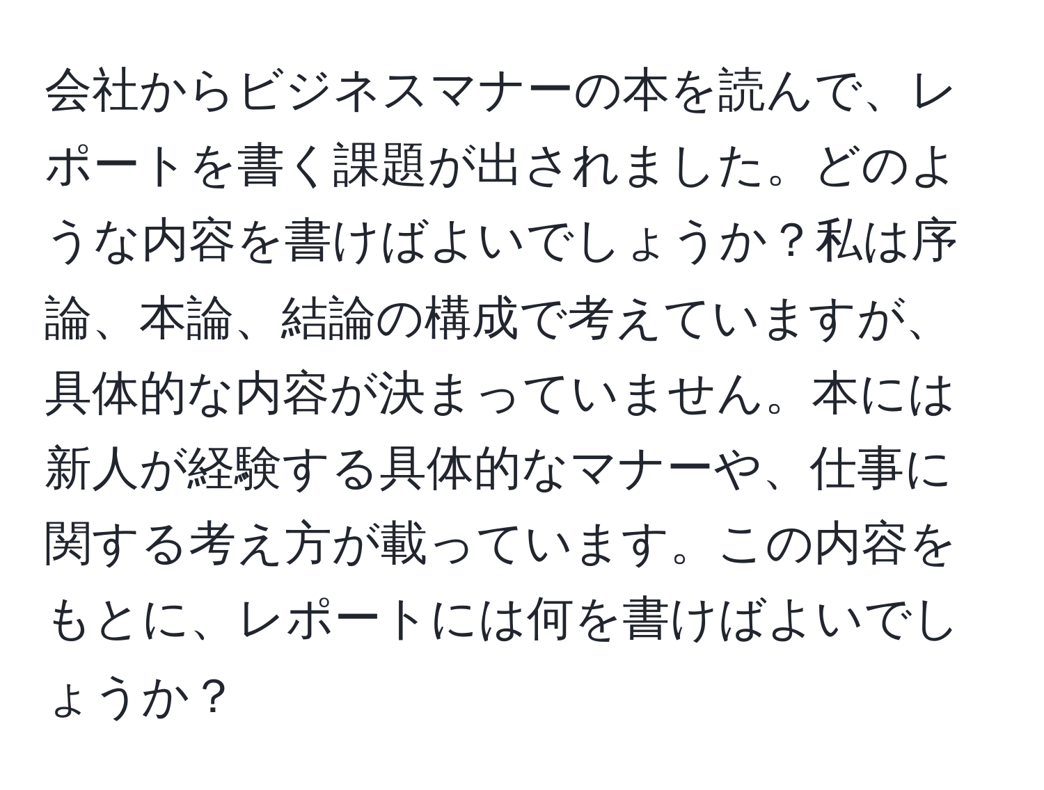 会社からビジネスマナーの本を読んで、レポートを書く課題が出されました。どのような内容を書けばよいでしょうか？私は序論、本論、結論の構成で考えていますが、具体的な内容が決まっていません。本には新人が経験する具体的なマナーや、仕事に関する考え方が載っています。この内容をもとに、レポートには何を書けばよいでしょうか？