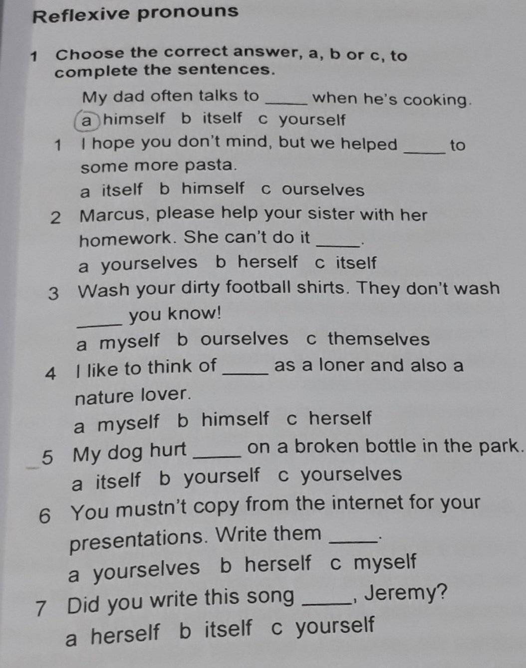 Reflexive pronouns
1 Choose the correct answer, a, b or c, to
complete the sentences.
My dad often talks to _when he's cooking.
a himself b itself c yourself 
_
1 I hope you don't mind, but we helped to
some more pasta.
a itself b himself c ourselves
2 Marcus, please help your sister with her
homework. She can't do it _.
a yourselves b herself c itself
3 Wash your dirty football shirts. They don't wash
_you know!
a myself b ourselves c themselves
4 I like to think of _as a loner and also a
nature lover.
a myself b himself c herself
5 My dog hurt_
on a broken bottle in the park.
_
a itself b yourself c yourselves
6 You mustn't copy from the internet for your
presentations. Write them_
a yourselves b herself c myself
7 Did you write this song _,Jeremy?
a herself b itself c yourself