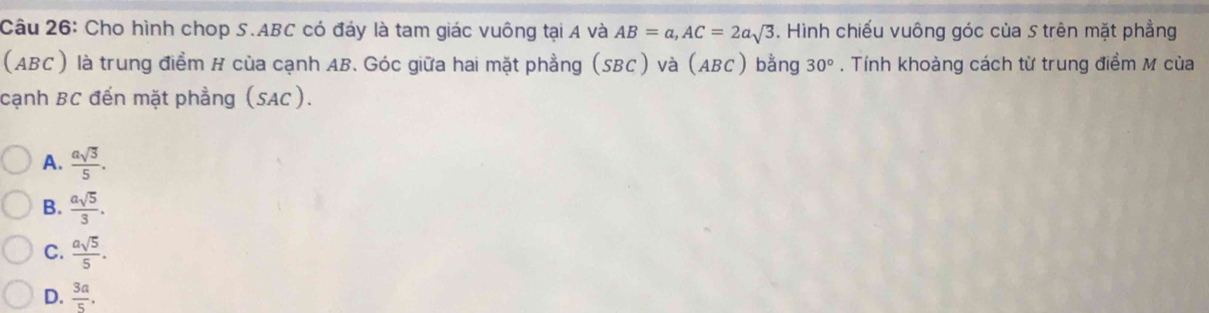 Cho hình chop S. ABC có đáy là tam giác vuông tại A và AB=a, AC=2asqrt(3). Hình chiếu vuông góc của S trên mặt phẳng
(ABC) là trung điểm H của cạnh AB. Góc giữa hai mặt phẳng (SBC) và (ABC) bằng 30°. Tính khoảng cách từ trung điểm M của
cạnh BC đến mặt phẳng (SAC).
A.  asqrt(3)/5 .
B.  asqrt(5)/3 .
C.  asqrt(5)/5 .
D.  3a/5 .