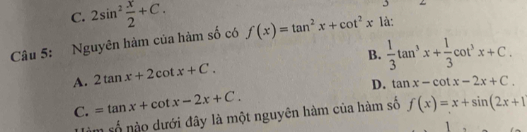 C. 2sin^2 x/2 +C. 
3
Câu 5: Nguyên hàm của hàm số có f(x)=tan^2x+cot^2x là:
B.  1/3 tan^3x+ 1/3 cot^3x+C.
A. 2tan x+2cot x+C.
C. =tan x+cot x-2x+C. D. tan x-cot x-2x+C. 
m số nào dưới đây là một nguyên hàm của hàm số f(x)=x+sin (2x+1
1