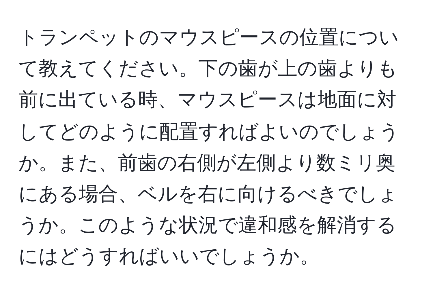 トランペットのマウスピースの位置について教えてください。下の歯が上の歯よりも前に出ている時、マウスピースは地面に対してどのように配置すればよいのでしょうか。また、前歯の右側が左側より数ミリ奥にある場合、ベルを右に向けるべきでしょうか。このような状況で違和感を解消するにはどうすればいいでしょうか。