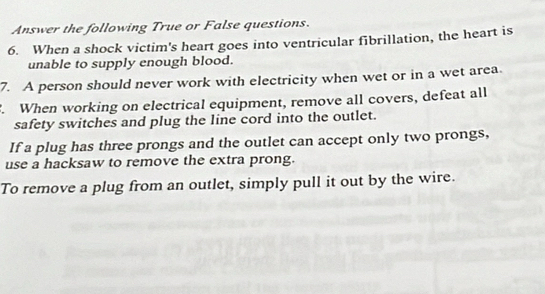 Answer the following True or False questions. 
6. When a shock victim's heart goes into ventricular fibrillation, the heart is 
unable to supply enough blood. 
7. A person should never work with electricity when wet or in a wet area. 
. When working on electrical equipment, remove all covers, defeat all 
safety switches and plug the line cord into the outlet. 
If a plug has three prongs and the outlet can accept only two prongs, 
use a hacksaw to remove the extra prong. 
To remove a plug from an outlet, simply pull it out by the wire.