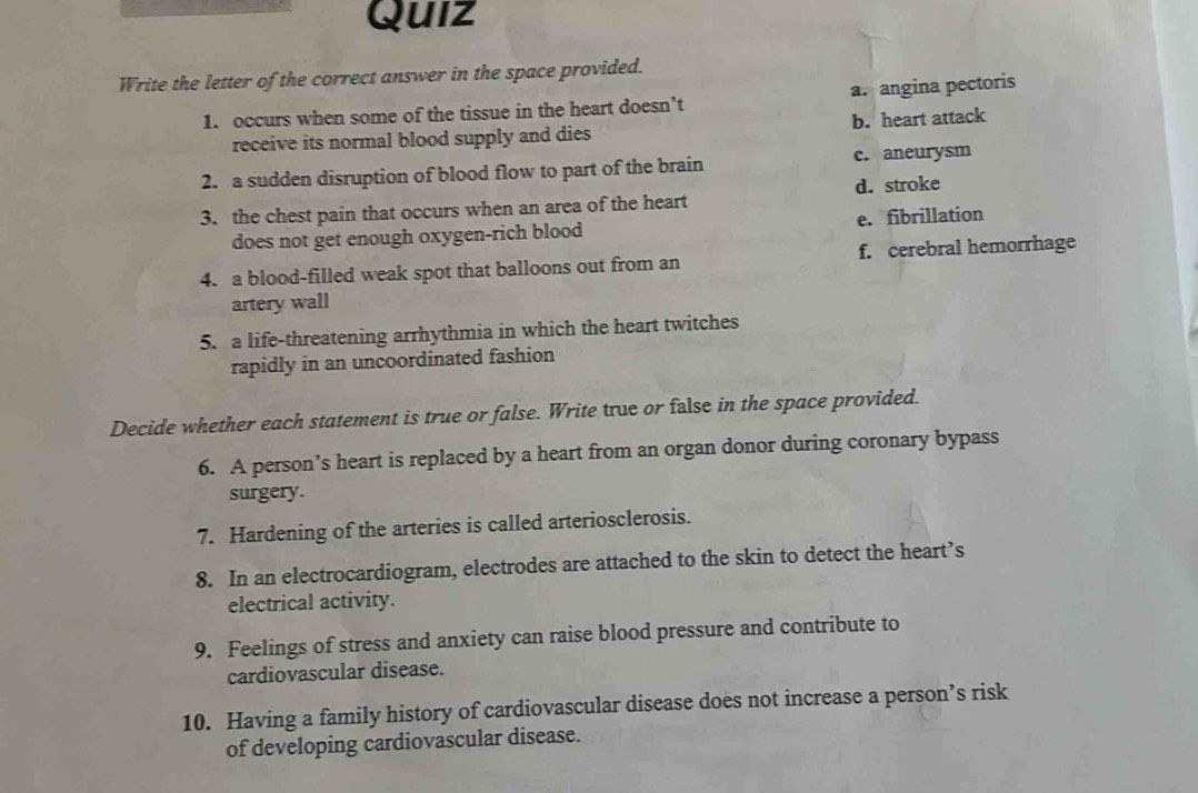 Quiz
Write the letter of the correct answer in the space provided.
1. occurs when some of the tissue in the heart doesn’t a. angina pectoris
receive its normal blood supply and dies b. heart attack
2. a sudden disruption of blood flow to part of the brain c. aneurysm
3. the chest pain that occurs when an area of the heart d. stroke
does not get enough oxygen-rich blood e. fibrillation
4. a blood-filled weak spot that balloons out from an f. cerebral hemorrhage
artery wall
5. a life-threatening arrhythmia in which the heart twitches
rapidly in an uncoordinated fashion
Decide whether each statement is true or false. Write true or false in the space provided.
6. A person’s heart is replaced by a heart from an organ donor during coronary bypass
surgery.
7. Hardening of the arteries is called arteriosclerosis.
8. In an electrocardiogram, electrodes are attached to the skin to detect the heart’s
electrical activity.
9. Feelings of stress and anxiety can raise blood pressure and contribute to
cardiovascular disease.
10. Having a family history of cardiovascular disease does not increase a person’s risk
of developing cardiovascular disease.