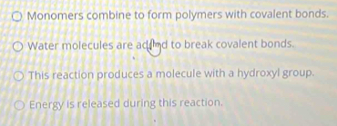 Monomers combine to form polymers with covalent bonds. 
Water molecules are adnd to break covalent bonds. 
This reaction produces a molecule with a hydroxyl group. 
Energy is released during this reaction.