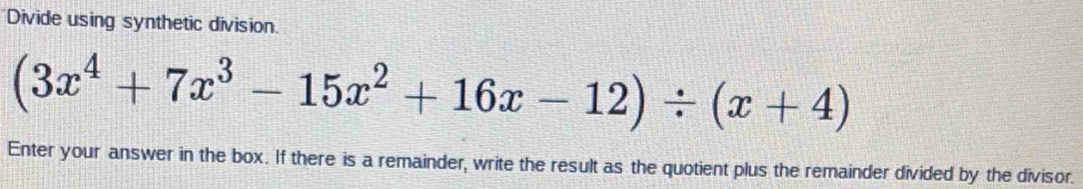 Divide using synthetic division.
(3x^4+7x^3-15x^2+16x-12)/ (x+4)
Enter your answer in the box. If there is a remainder, write the result as the quotient plus the remainder divided by the divisor.