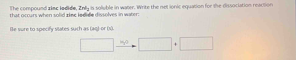 The compound zinc iodide, Znl_2 is soluble in water. Write the net ionic equation for the dissociation reaction 
that occurs when solid zinc iodide dissolves in water: 
Be sure to specify states such as (aq) or (s). 
□ H_2O □ + +□