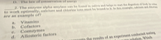 D. The law of conservation of sneray
2. The enzyme alpha amylase can be found in saliva and helps to stan the digeation of foot l ose
_to work optimally, ealeium and chlorine ions must be bound to it. In this ezample, salcism and shlore
are an example of?
a Vitamins
b. Cofactors
e. Coenzymes
d. Allosterie factora
en ts the results of an experiment conducted testing