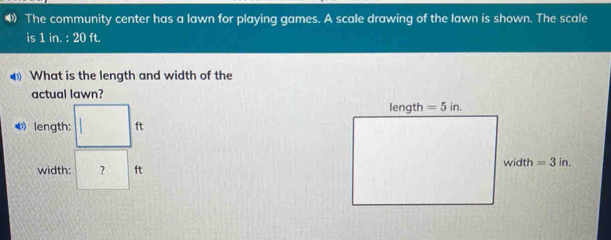 The community center has a lawn for playing games. A scale drawing of the lawn is shown. The scale
is 1 in. : 20 ft.
What is the length and width of the
actual lawn?
》 length: ft
width: ? ft