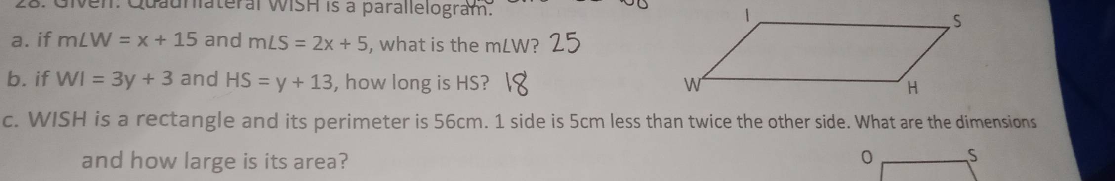 Given: Quaunlateral WISH is a parallelogram. 
a. if m∠ W=x+15 and m∠ S=2x+5 , what is the mLW? 
b. if WI=3y+3 and HS=y+13 , how long is HS? 
c. WISH is a rectangle and its perimeter is 56cm. 1 side is 5cm less than twice the other side. What are the dimensions 
and how large is its area? 0 
S