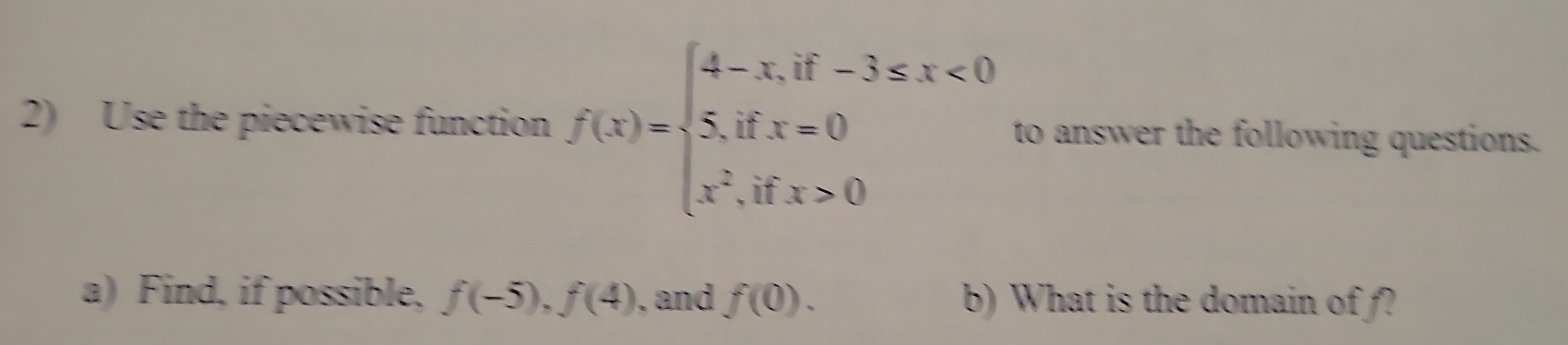 Use the piecewise function f(x)=beginarrayl 4-x,if-3≤ x<0 5,ifx=0 x^2,ifx>0endarray. to answer the following questions.
a) Find, if possible, f(-5), f(4) , and f(0). b) What is the domain of f