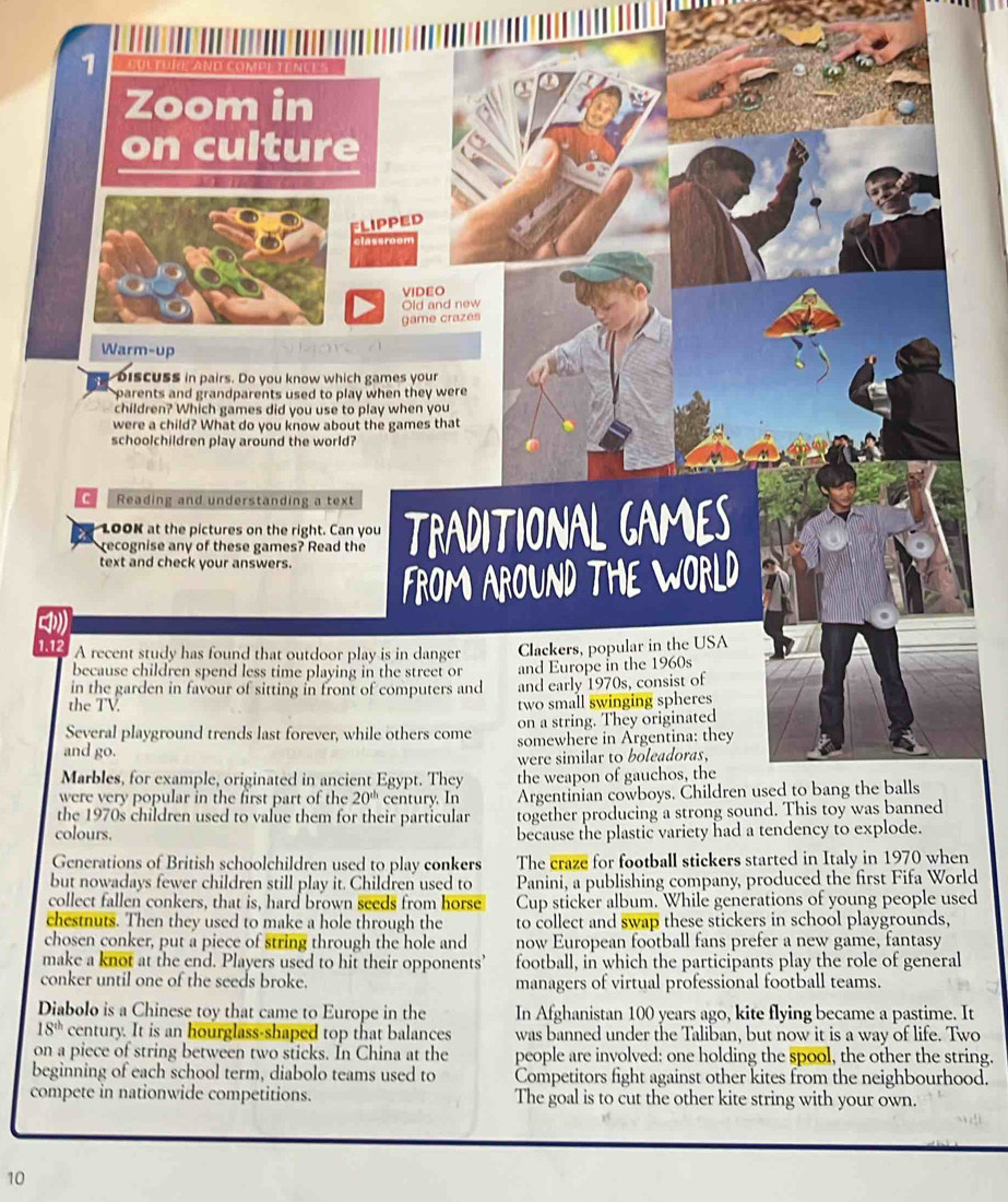 Zoom in
on culture
FLIPPED
VIDEO
Old and new
game crazes
Warm-up
  
bisCUSs in pairs. Do you know which games your
parents and grandparents used to play when they were 
children? Which games did you use to play when you
were a child? What do you know about the games that
schoolchildren play around the world?
C Reading and understanding a text
100K at the pictures on the right. Can you TRADITIONAL CAMES
recognise any of these games? Read the
text and check your answers.
FROM AROUND TH wo RLD
1.12 A recent study has found that outdoor play is in danger Clackers, popular in the USA
because children spend less time playing in the street or and Europe in the 1960s
in the garden in favour of sitting in front of computers and and early 1970s, consist of
the TV.
two small swinging spheres 
Several playground trends last forever, while others come on a string. They originated
and go. somewhere in Argentina: they
were similar to boleadoras,
Marbles, for example, originated in ancient Egypt. They the weapon of gauchos, the
were very popular in the first part of the 20^(th) century. In Argentinian cowboys. Children used to bang the balls
the 1970s children used to value them for their particular together producing a strong sound. This toy was banned
colours. because the plastic variety had a tendency to explode.
Generations of British schoolchildren used to play conkers The craze for football stickers started in Italy in 1970 when
but nowadays fewer children still play it. Children used to Panini, a publishing company, produced the first Fifa World
collect fallen conkers, that is, hard brown seeds from horse Cup sticker album. While generations of young people used
chestnuts. Then they used to make a hole through the to collect and swap these stickers in school playgrounds,
chosen conker, put a piece of string through the hole and now European football fans prefer a new game, fantasy
make a knot at the end. Players used to hit their opponents football, in which the participants play the role of general
conker until one of the seeds broke. managers of virtual professional football teams.
Diabolo is a Chinese toy that came to Europe in the In Afghanistan 100 years ago, kite flying became a pastime. It
18^(th) century. It is an hourglass-shaped top that balances was banned under the Taliban, but now it is a way of life. Two
on a piece of string between two sticks. In China at the people are involved: one holding the spool, the other the string.
beginning of each school term, diabolo teams used to Competitors fight against other kites from the neighbourhood.
compete in nationwide competitions. The goal is to cut the other kite string with your own.
10