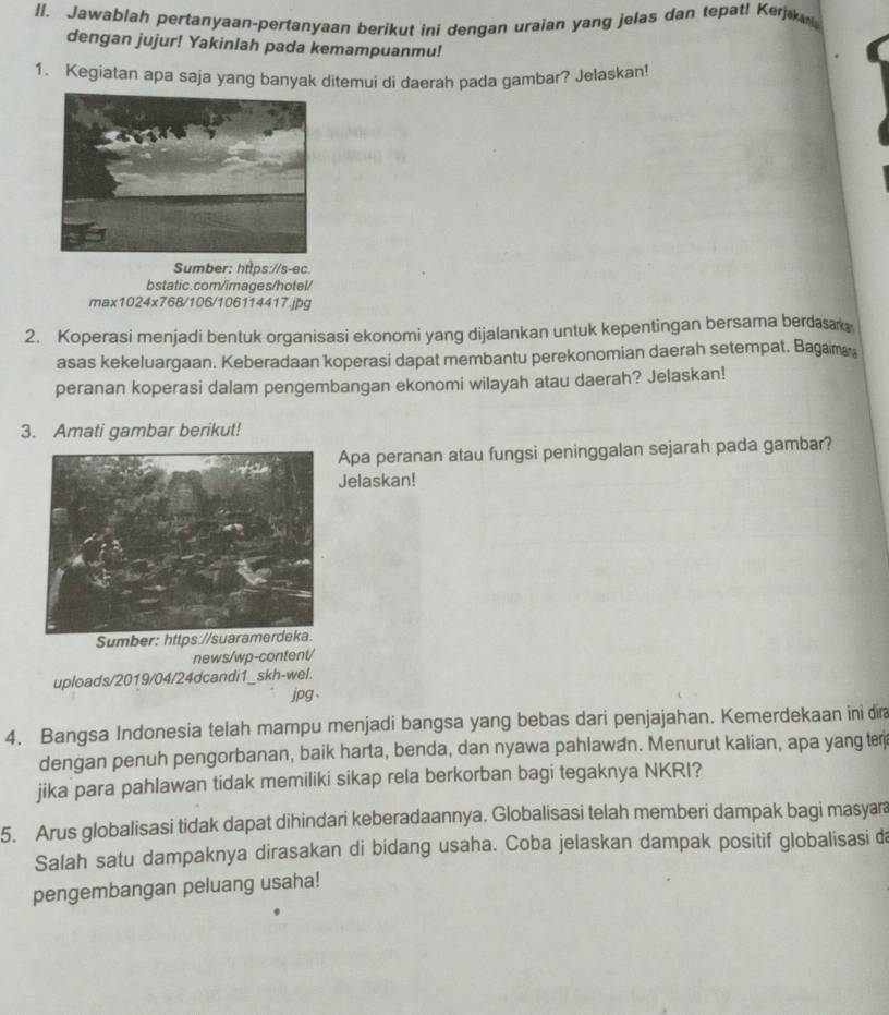 I|. Jawablah pertanyaan-pertanyaan berikut ini dengan uraian yang jelas dan tepat! Kerjk 
dengan jujur! Yakinlah pada kemampuanmu! 
1. Kegiatan apa saja yang banyak ditemui di daerah pada gambar? Jelaskan! 
Sumber: https://s-ec. 
bstatic.com/images/hotel/ 
max1024x768/106/106114417.jpg 
2. Koperasi menjadi bentuk organisasi ekonomi yang dijalankan untuk kepentingan bersama berdasak 
asas kekeluargaan. Keberadaan koperasi dapat membantu perekonomian daerah setempat. Bagama 
peranan koperasi dalam pengembangan ekonomi wilayah atau daerah? Jelaskan! 
3. Amati gambar berikut! 
Apa peranan atau fungsi peninggalan sejarah pada gambar? 
Jelaskan! 
Sumber: https://suaramerdeka. 
news/wp-content/ 
uploads/2019/04/24dcandi1_skh-wel. 
jpg 
4. Bangsa Indonesia telah mampu menjadi bangsa yang bebas dari penjajahan. Kemerdekaan ini dir 
dengan penuh pengorbanan, baik harta, benda, dan nyawa pahlawan. Menurut kalian, apa yang ter 
jika para pahlawan tidak memiliki sikap rela berkorban bagi tegaknya NKRI? 
5. Arus globalisasi tidak dapat dihindari keberadaannya. Globalisasi telah memberi dampak bagi masyara 
Salah satu dampaknya dirasakan di bidang usaha. Coba jelaskan dampak positif globalisasi da 
pengembangan peluang usaha!