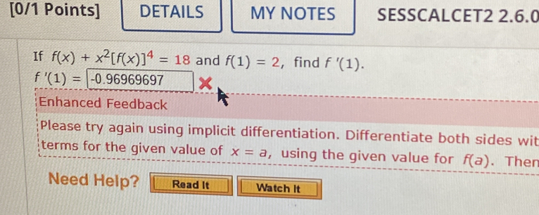 DETAILS MY NOTES SESSCALCET2 2.6.0 
If f(x)+x^2[f(x)]^4=18 and f(1)=2 ， find f'(1).
f'(1)=|-0.96969697 × 
Enhanced Feedback 
Please try again using implicit differentiation. Differentiate both sides wit 
terms for the given value of x=a ,using the given value for f(a). Then 
Need Help? Read It Watch it