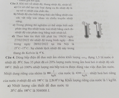 Đanh gia kết qua.
Câu 3. Khi nói về nhiệt độ, thang nhiệt độ, nhiệt kể.
a) Cơ sở chế tạo các loại dụng cụ đo nhiệt độ là
sự nở vì nhiệt của chất rắn.
b) Nhiệt độ cho biết trạng thái cân bằng nhiệt của
các vật tiếp xúc nhau và chiều truyền nhiệt
năng.
c) Trong phòng thí nghiệm có thể nhân biết một
phản ứng thu nhiệt hoặc toả nhiệt bằng cách đo
nhiệt độ của phản ứng bằng một nhiệt kế.

d) Theo bản tin thời tiết phát lúc 19h50 ngày
27/02/2022 thì nhiệt độ trung bình ngày - đêm
trong ngày 28/02/2022 tại Hà Nội là
25°C-17°C. Sự chênh lệch nhiệt độ này trong
thang đo Kelvin là 9°K
Câu 4. Dùng bếp điện để dun một ấm nhôm khối lượng 6002 đựng 1,5 lít nước ở
nhiệt độ 20°C Sau 35 phút đã có 20% lượng nước trong ẩm hoá hơi ở nhiệt độ sôi
100°C Biết có 100% nhiệt lượng mà bếp toả ra được dùng vào việc đun ẩm nước.
Nhiệt dung riêng của nhôm là 880 J/kgK  : của nước là 4200 J/kg.K ;nhiệt hoá hơi riêng
của nước ở nhiệt độ sôi 100°C là 2,26.10^6J/kg Khối lượng riêng của nước là 1 kg/lít.
a) Nhiệt lượng cần thiết để đun nước từ
20°C đến 100°C là 504000 J.