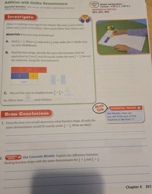 Addition with Unlike Denominators Number and Operations 
isfferent denominators? Essential Question How can you use models to add fractions that have MATHEMATICAL PRACTICES Fractions— 5.NF.A.1. S.NF.A.2 
MP4, MPS, MP6 
Investigate 
Hilary is making a tote bag for her friend. She uses  1/2 
fab  1/4  yard of red fabric. How much fabric does Hilary use? yard of blue 
Moteriols = fraction strips = MathBoard 
A. Find  1/2 + 1/4 . Place a| strip and a  1/4  strip under the 1 -whole strip 
on vour MathBoard 
B. Find fraction strips, all with the same denominator, that are 
equivalent to  1/2  and  1/4  and fit exactly under the sum  1/2 + 1/4 . Record 
the addends, using like denominators. 
sum 
C. Record the sum in simplest form.  1/2 + 1/4 = _ 
So, Hilary uses_ yard of fabric. 
Math MATHEMATiCAl PrácticEs O 
Draw Conclusions Talk Use Models How can 
you tell if the sum of the 
1. Describe how you would determine what fraction strips, all with the fractions is less than 1? 
_ 
same denominator, would fit exactly under  1/2 + 1/3 . What are they? 
_ 
_ 
2. '''' '''' 5 Use Concrete Models Explain the difference between 
_ 
finding fraction strips with the same denominator for  1/2 + 1/3  and  1/2 + 1/4 . 
_ 
_ 
Chapter 6 351