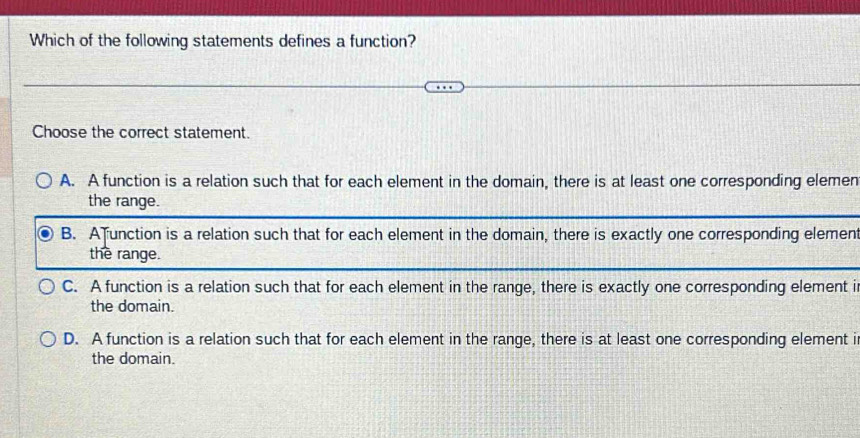 Which of the following statements defines a function?
Choose the correct statement.
A. A function is a relation such that for each element in the domain, there is at least one corresponding elemen
the range.
B. A unction is a relation such that for each element in the domain, there is exactly one corresponding element
the range.
C. A function is a relation such that for each element in the range, there is exactly one corresponding element i
the domain.
D. A function is a relation such that for each element in the range, there is at least one corresponding element i
the domain.