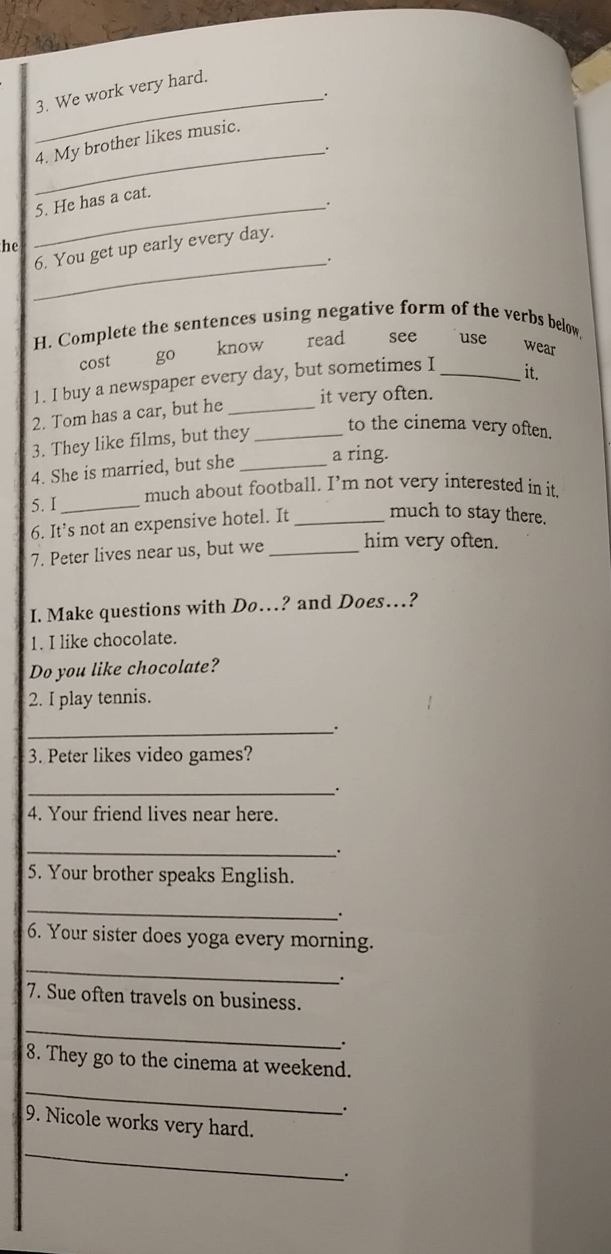 We work very hard.

4. My brother likes music.
_.
_5. He has a cat.
he
6. You get up early every day.
_.
H. Complete the sentences using negative form of the verbs below.
cost go know ₹read see use
wear
1. I buy a newspaper every day, but sometimes I_
it.
it very often.
2. Tom has a car, but he_
3. They like films, but they_
to the cinema very often.
4. She is married, but she_
a ring.
5. I_
much about football. I’m not very interested in it.
6. It’s not an expensive hotel. It_
much to stay there.
7. Peter lives near us, but we_
him very often.
I. Make questions with Do…? and Does…?
1. I like chocolate.
Do you like chocolate?
2. I play tennis.
_.
3. Peter likes video games?
_.
4. Your friend lives near here.
_.
5. Your brother speaks English.
_
6. Your sister does yoga every morning.
_
7. Sue often travels on business.
_
∴
8. They go to the cinema at weekend.
_
.
9. Nicole works very hard.
_
.