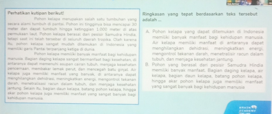 Perhatikan kutipan berikut! Ringkasan yang tepat berdasarkan teks tersebut
Pohon kelapa merupakan salah satu tumbuhan yang adalah _
secara alami tumbuh di pantai. Pohon ini tingginya bisa mencapai 30
meter dan dapat tumbüh hingga ketinggian 1.000 meter di atas A. Pohon kelapa yang dapat ditemukan di Indonesia
permukaan laut. Pohon kelapa berasal dari pesisir Samudra Hindia,
tetapi saat ini telah tersebar di seluruh daerah tropika. Oleh karena memiliki banyak manfaat bagi kehidupan manusia.
itu, pohon kelapa sangat mudah ditemukan di Indonesia yang Air kelapa memiliki manfaat di antaranya dapat
memiliki garis Pantai terpanjang ketiga di dunia. menghilangkan dehidrasi, meningkatkan energi,
Pohon kelapa memiliki banyak manfaat bagi kehidupan mengontrol tekanan darah, menetralisir racun dalam
manusia. Bagian daging kelapa sangat bermanfaat bagi kesehatan, di tubuh, dan menjaga kesehatan jantung.
antaranya dapat memenuhi asupan cairan tubuh, menjaga kesehatan B. Pohon yang berasal dari pesisir Samudra Hindia
pencernaan, membakar lemak perut, dan mencegah batu ginjal. Air memiliki banyak manfaat. Bagian daging kelapa, air
kelapa juga memiliki manfaat yang banyak, di antaranya dapat kelapa, bagian daun kelapa, batang pohon kelapa,
menghilangkan dehidrasi, meningkatkan energi, mengontrol tekanan hingga akar pohon kelapa juga memiliki manfaat
darah, menetralisasi racun dalam tubuh, dan menjaga kesehatan
jantung. Selain itu, bagian daun kelapa, batang pohon kelapa, hingga yang sangat banyak bagi kehidupan manusia
akar pohon kelapa juga memiliki manfaat yang sangat banyak bagi
kehidupan manusia.
ORAIN E
∠ CADEMY