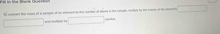 Fill in the Blank Question 
To convert the mass of a sample of an element to the number of atoms in the sample, multiply by the inverse of the element's 
and multiply by number.