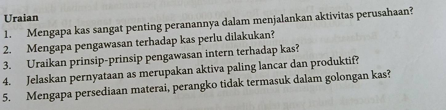 Uraian 
1. Mengapa kas sangat penting peranannya dalam menjalankan aktivitas perusahaan? 
2. Mengapa pengawasan terhadap kas perlu dilakukan? 
3. Uraikan prinsip-prinsip pengawasan intern terhadap kas? 
4. Jelaskan pernyataan as merupakan aktiva paling lancar dan produktif? 
5. Mengapa persediaan materai, perangko tidak termasuk dalam golongan kas?