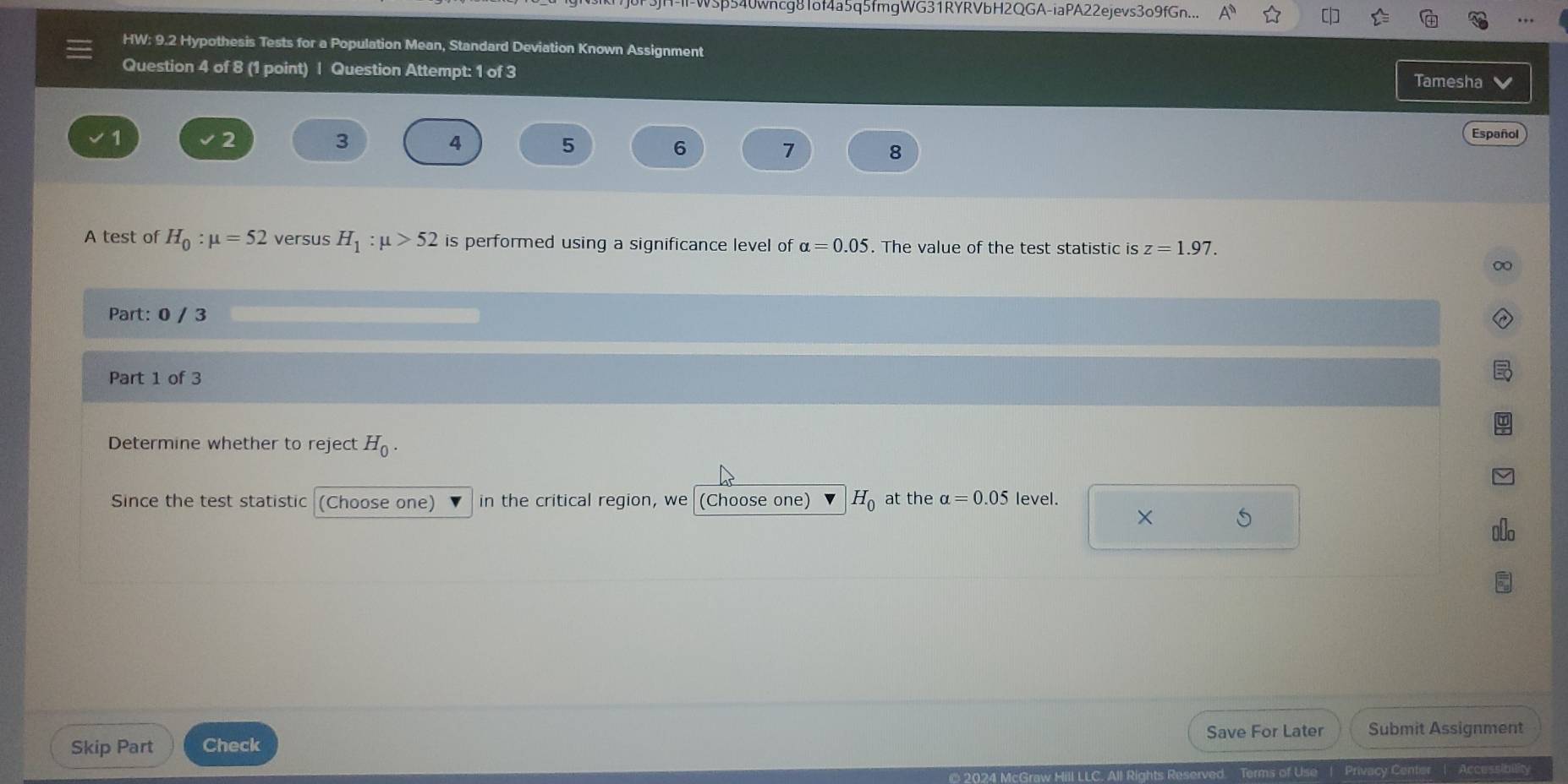 V5p540wncg81of4a5q5fmgWG31RYRVbH2QGA-iaPA22ejevs3o9fGn... 
HW: 9.2 Hypothesis Tests for a Population Mean, Standard Deviation Known Assignment 
Question 4 of 8 (1 point) | Question Attempt: 1 of 3 Tamesha v
1
2
3
4
5
Español
6
7 8
A test of H_0:mu =52 versus H_1:mu >52 is performed using a significance level of alpha =0.05. The value of the test statistic is z=1.97. 
∞ 
Part: 0 / 3 
Part 1 of 3 
Determine whether to reject H_0. 
Since the test statistic (Choose one) in the critical region, we (Choose one) H_0 at the alpha =0.05 level. 
× S 
Skip Part Check Save For Later Submit Assignment 
Privacy Center | Accessibility