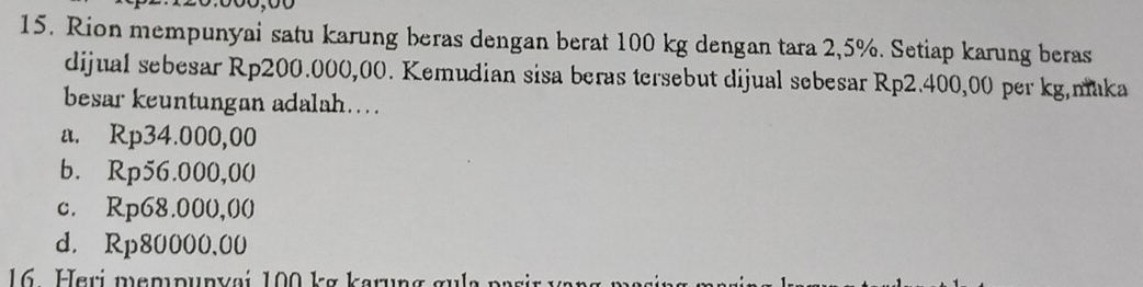 Rion mempunyai satu karung beras dengan berat 100 kg dengan tara 2,5%. Setiap karung beras
dijual sebesar Rp200.000,00. Kemudian sisa beras tersebut dijual sebesar Rp2.400,00 per kg,maka
besar keuntungan adalah....
a. Rp34.000,00
b. Rp56.000,00
c. Rp68.000,00
d. Rp80000,00
16 Heri mempunyai 100 kg karung