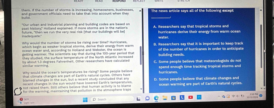 reflect
them. If the number of storms is increasing, homeowners, businesses,
and government officials need to take that into account when they The news article says all of the following except
build.
"Our urban and industrial planning and building codes are based on
past history," Holland explained. If more storms are in the nation's A. Researchers say that tropical storms and
future, "then we run the very real risk [that our buildings will be] hurricanes derive their energy from warm ocean
inadequate." water.
Why would the number of storms be rising over time? Hurricanes,
which begin as weaker tropical storms, derive their energy from warm B. Researchers say that it is important to keep track
ocean water and, according to Holland and Webster, the ocean is of the number of hurricanes in order to anticipate
getting warmer. The scientists say that during the 100-year period that building needs.
they studied, the surface temperature of the North Atlantic increased
by about 1.3 degrees Fahrenheit. Other researchers have calculated
similar warming. C. Some people believe that meteorologists do not
spend enough time tracking tropical storms and
Why would the ocean's temperatures be rising? Some people believe hurricanes.
that climate changes are part of Earth's natural cycles. Others have
blamed changes in the sun, but a recent study concluded that any
recent changes in the sun would have lowered Earth's temperatures, D. Some people believe that climate changes and
not raised them. Still others believe that human activity is to blame ocean warming are part of Earth's natural cycles.
for the warming, maintaining that pollution in the atmosphere traps
76°F ρ Search 
Light rain