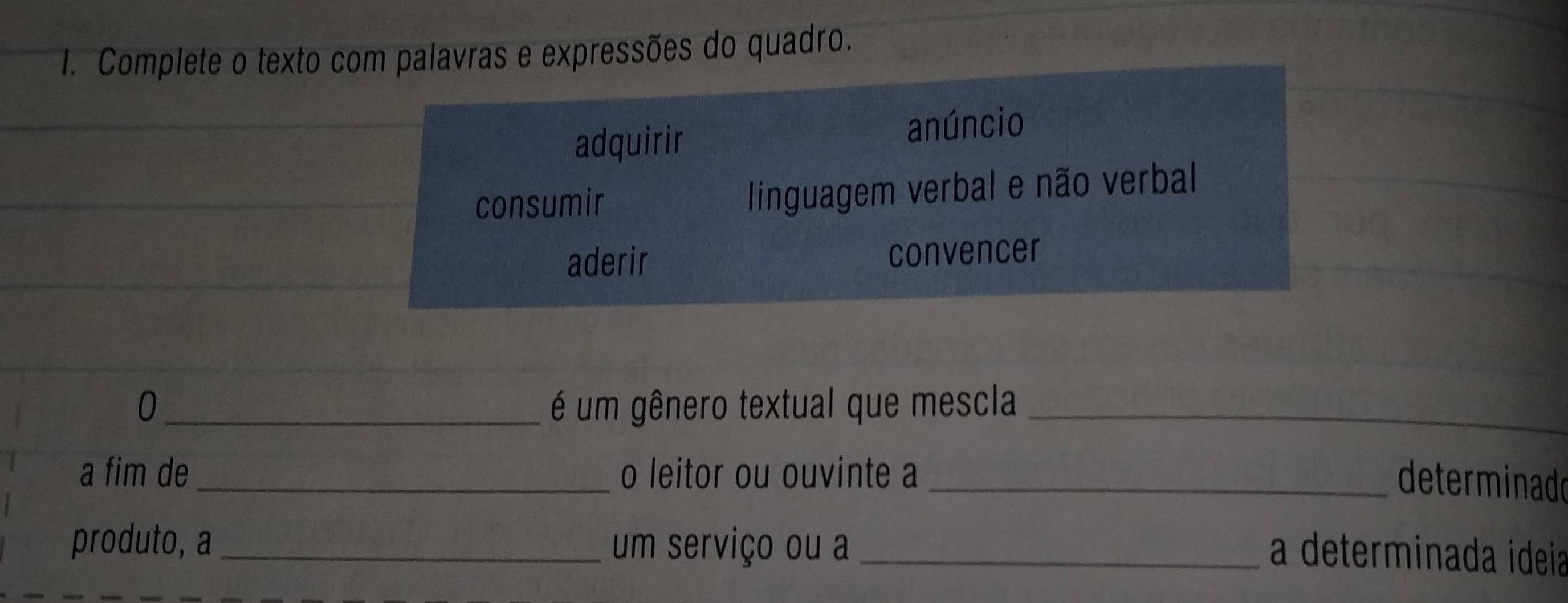 Complete o texto com palavras e expressões do quadro. 
adquirir anúncio 
_ 
consumir linguagem verbal e não verbal 
_ 
aderir convencer 
0 _é um gênero textual que mescla_ 
a fim de _o leitor ou ouvinte a_ 
determinado 
produto, a_ um serviço ou a_ 
a determinada ideia