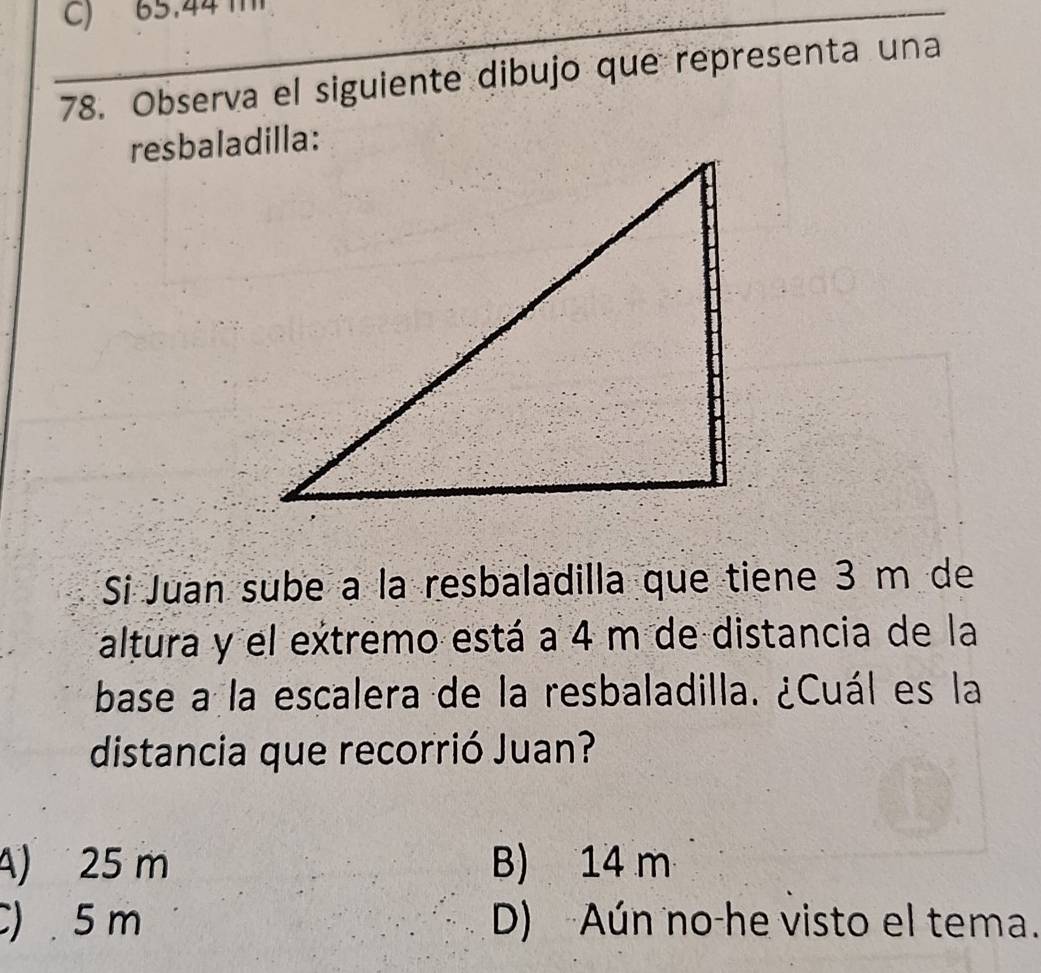 C) 65.44
78. Observa el siguiente dibujo que representa una
resbaladilla:
Si Juan sube a la resbaladilla que tiene 3 m de
altura y el extremo está a 4 m de distancia de la
base a la escalera de la resbaladilla. ¿Cuál es la
distancia que recorrió Juan?
A) 25 m B) 14 m
) . 5 m D) Aún no-he visto el tema.