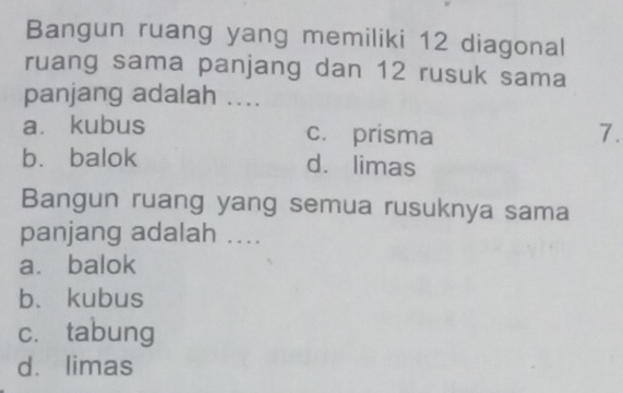 Bangun ruang yang memiliki 12 diagonal
ruang sama panjang dan 12 rusuk sama
panjang adalah ....
a. kubus c. prisma 7.
bù balok dá limas
Bangun ruang yang semua rusuknya sama
panjang adalah ....
a. balok
b、 kubus
cí tabung
dá limas