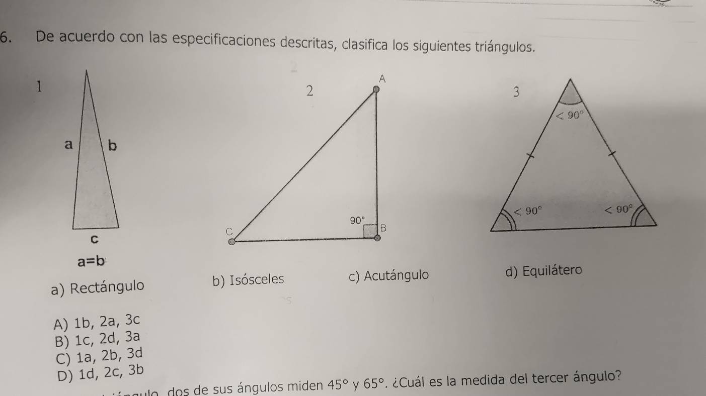 De acuerdo con las especificaciones descritas, clasifica los siguientes triángulos.
1
a=b
a) Rectángulo b) Isósceles c) Acutángulo d) Equilátero
A) 1b, 2a, 3c
B) 1c, 2d, 3a
C) 1a, 2b, 3d
D) 1d, 2c, 3b
uo  do s  de sus ángulos miden 45° y 65° ¿Cuál es la medida del tercer ángulo?