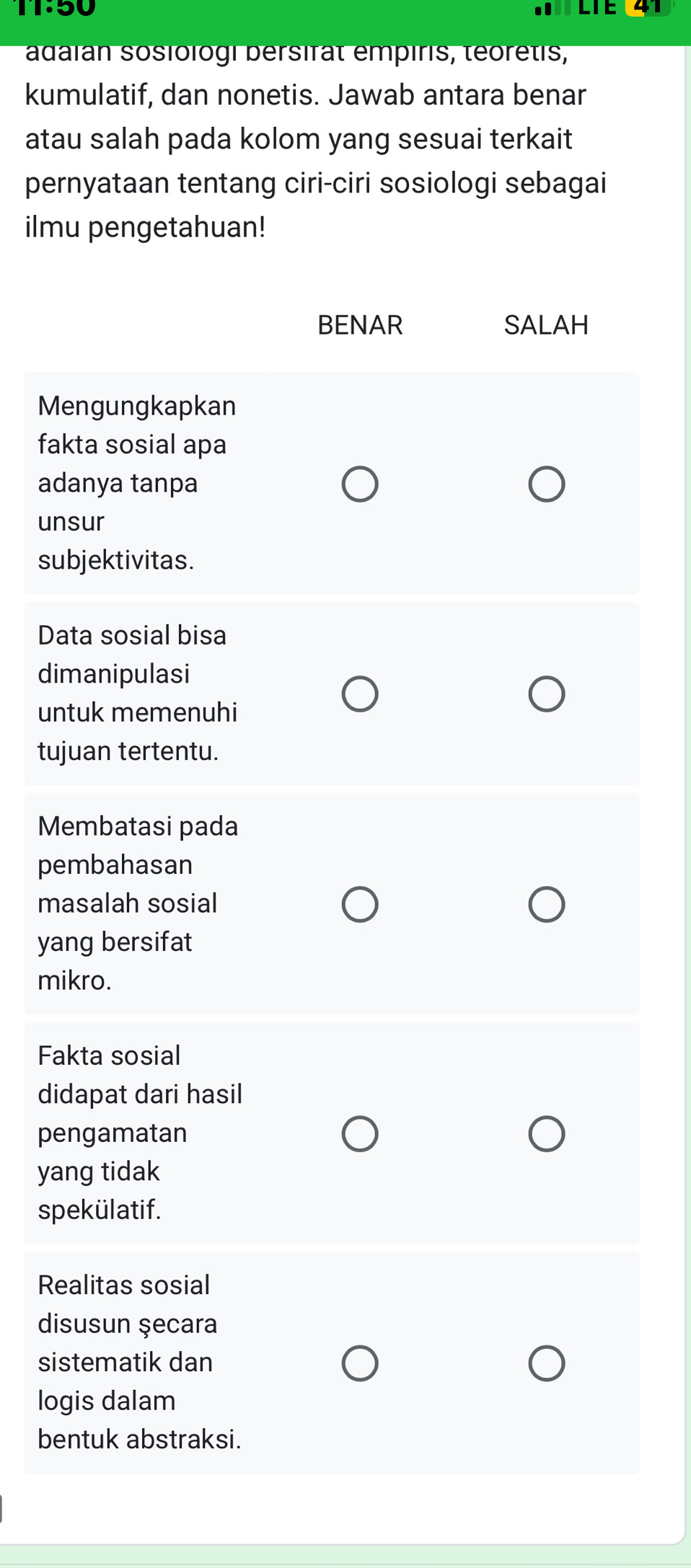 1T:50 LTE 41 
adaian sosiologi bersirat empiris, téoretis, 
kumulatif, dan nonetis. Jawab antara benar 
atau salah pada kolom yang sesuai terkait 
pernyataan tentang ciri-ciri sosiologi sebagai 
ilmu pengetahuan! 
BENAR SALAH 
Mengungkapkan 
fakta sosial apa 
adanya tanpa 
unsur 
subjektivitas. 
Data sosial bisa 
dimanipulasi 
untuk memenuhi 
tujuan tertentu. 
Membatasi pada 
pembahasan 
masalah sosial 
yang bersifat 
mikro. 
Fakta sosial 
didapat dari hasil 
pengamatan 
yang tidak 
spekülatif. 
Realitas sosial 
disusun şecara 
sistematik dan 
logis dalam 
bentuk abstraksi.