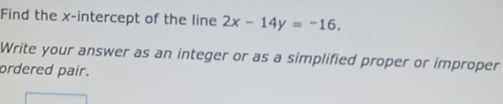 Find the x-intercept of the line 2x-14y=-16. 
Write your answer as an integer or as a simplified proper or improper 
ordered pair.