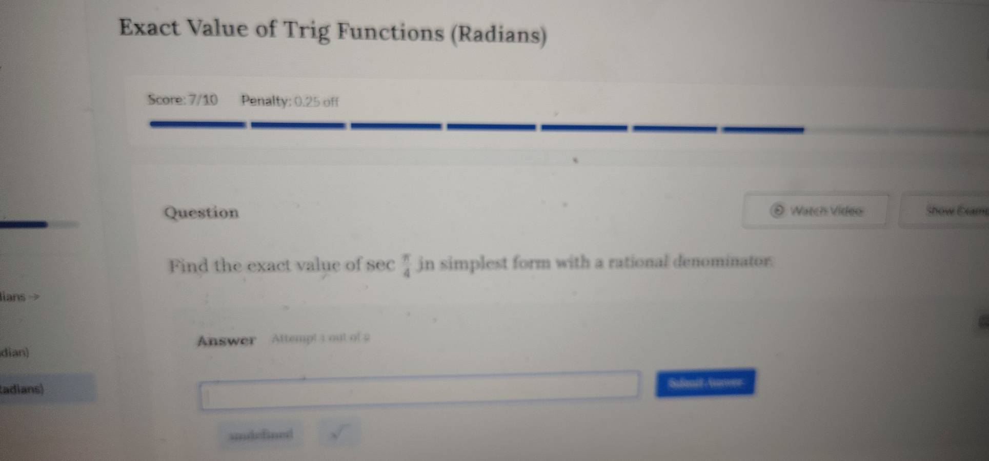 Exact Value of Trig Functions (Radians) 
Score: 7/10 Penalty: 0.25 off 
Question Watch Video Show Dram 
Find the exact value of sec  π /4  in simplest form with a rational denominator. 
ians 
Answer Attempt 1 out of 2 
dian) 
tadians) Safanit Anwer 
undefined