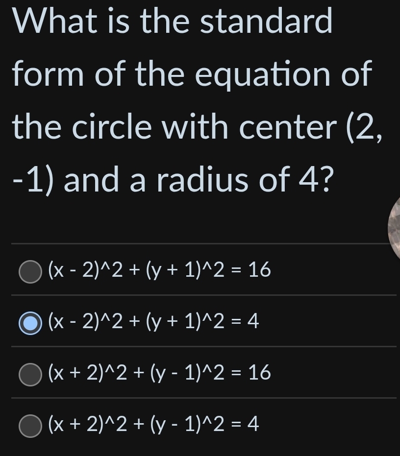 What is the standard
form of the equation of
the circle with center (2,
-1) and a radius of 4?
(x-2)^wedge 2+(y+1)^wedge 2=16
(x-2)^wedge 2+(y+1)^wedge 2=4
(x+2)^wedge 2+(y-1)^wedge 2=16
(x+2)^wedge 2+(y-1)^wedge 2=4