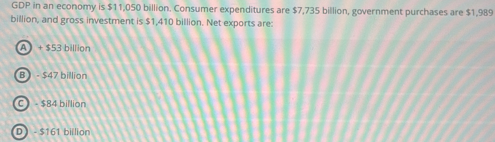 GDP in an economy is $11,050 billion. Consumer expenditures are $7,735 billion, government purchases are $1,989
billion, and gross investment is $1,410 billion. Net exports are:
A + $53 billion
B- $47 billion
C - $84 billion
D- $161 billion